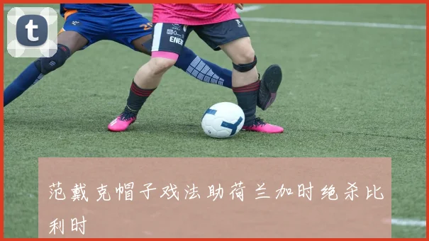 范戴克帽子戏法助荷兰加时绝杀比利时