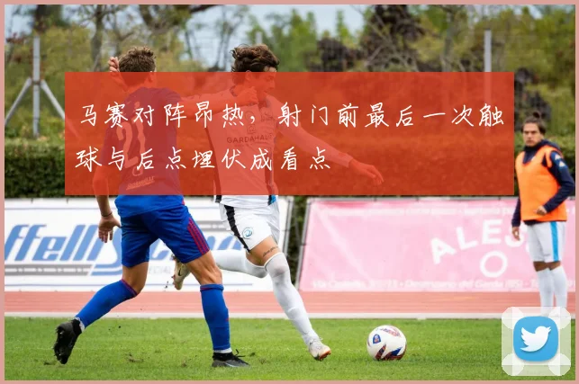 马赛对阵昂热，射门前最后一次触球与后点埋伏成看点